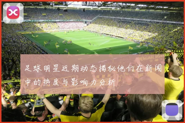足球明星近期动态揭秘他们在新闻中的热度与影响力分析