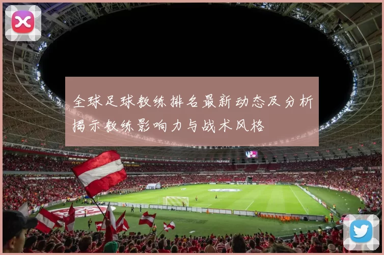 全球足球教练排名最新动态及分析揭示教练影响力与战术风格