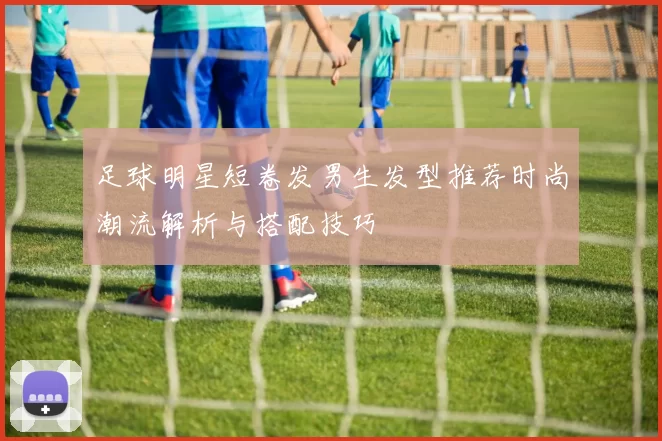足球明星短卷发男生发型推荐时尚潮流解析与搭配技巧