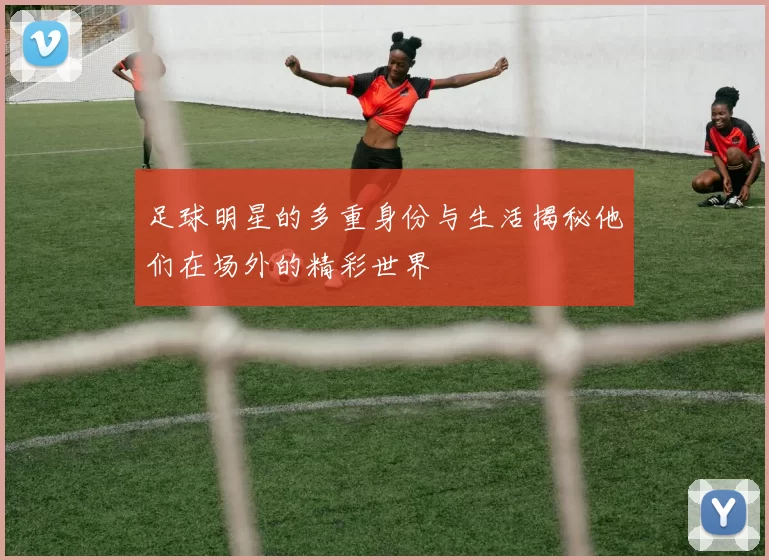 足球明星的多重身份与生活揭秘他们在场外的精彩世界